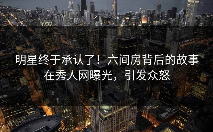 明星终于承认了！六间房背后的故事在秀人网曝光，引发众怒