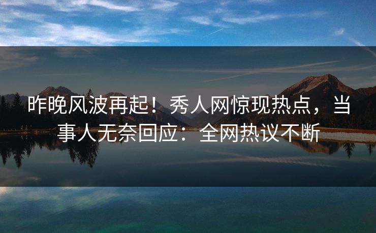 昨晚风波再起！秀人网惊现热点，当事人无奈回应：全网热议不断