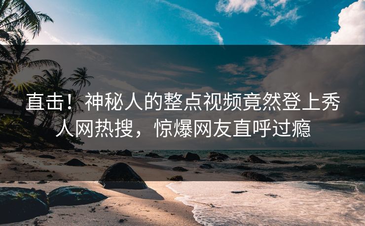 直击！神秘人的整点视频竟然登上秀人网热搜，惊爆网友直呼过瘾