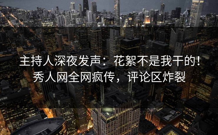 主持人深夜发声：花絮不是我干的！秀人网全网疯传，评论区炸裂
