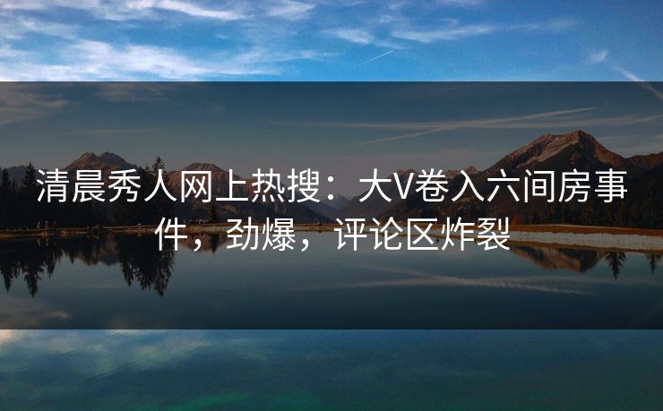 清晨秀人网上热搜：大V卷入六间房事件，劲爆，评论区炸裂