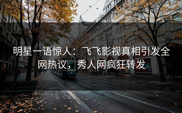 明星一语惊人：飞飞影视真相引发全网热议，秀人网疯狂转发