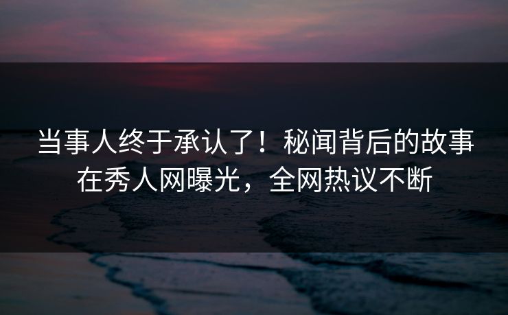 当事人终于承认了！秘闻背后的故事在秀人网曝光，全网热议不断