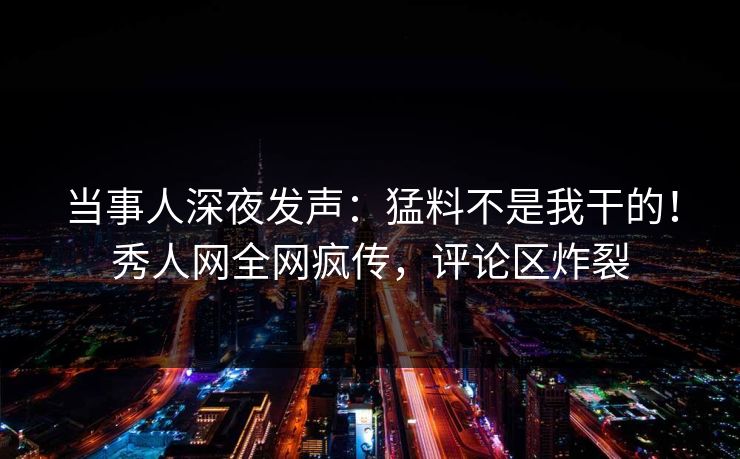 当事人深夜发声：猛料不是我干的！秀人网全网疯传，评论区炸裂
