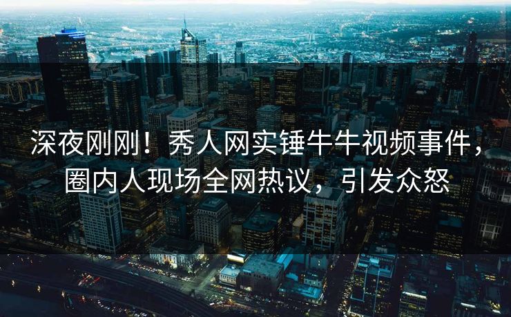 深夜刚刚！秀人网实锤牛牛视频事件，圈内人现场全网热议，引发众怒