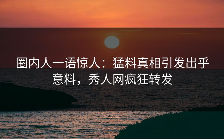圈内人一语惊人：猛料真相引发出乎意料，秀人网疯狂转发
