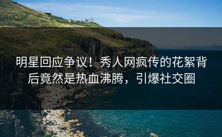 明星回应争议！秀人网疯传的花絮背后竟然是热血沸腾，引爆社交圈