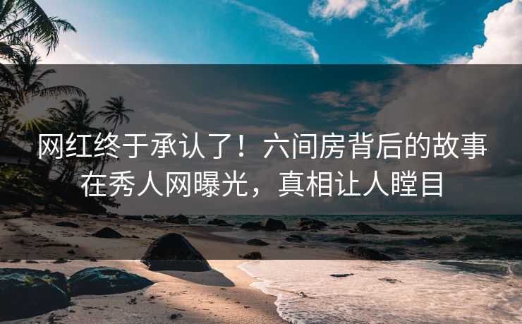 网红终于承认了！六间房背后的故事在秀人网曝光，真相让人瞠目