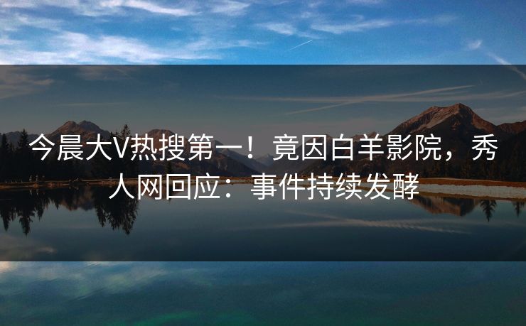 今晨大V热搜第一！竟因白羊影院，秀人网回应：事件持续发酵