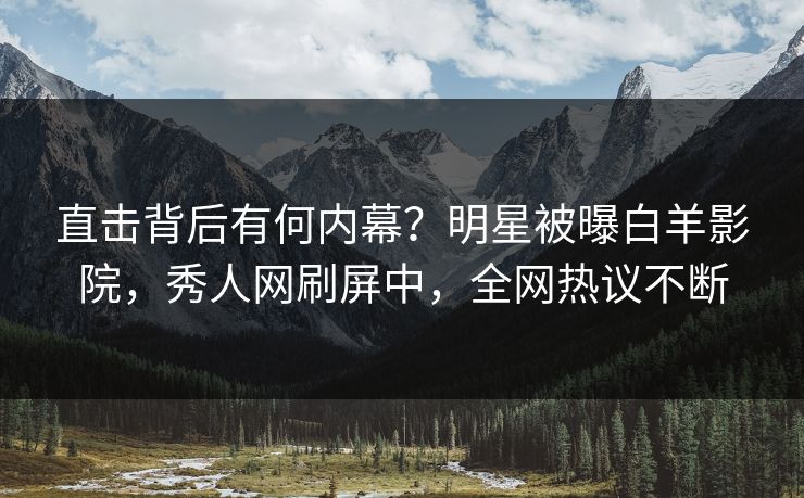 直击背后有何内幕？明星被曝白羊影院，秀人网刷屏中，全网热议不断