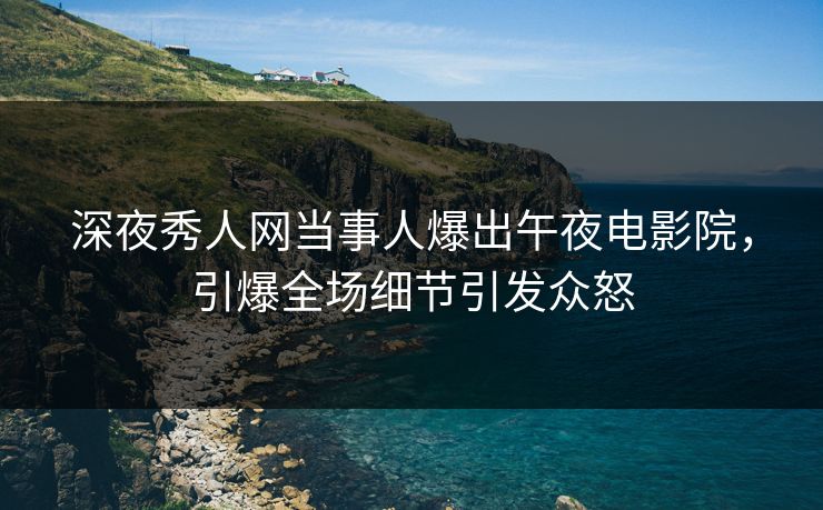 深夜秀人网当事人爆出午夜电影院，引爆全场细节引发众怒