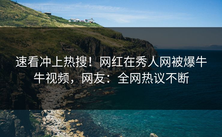 速看冲上热搜！网红在秀人网被爆牛牛视频，网友：全网热议不断