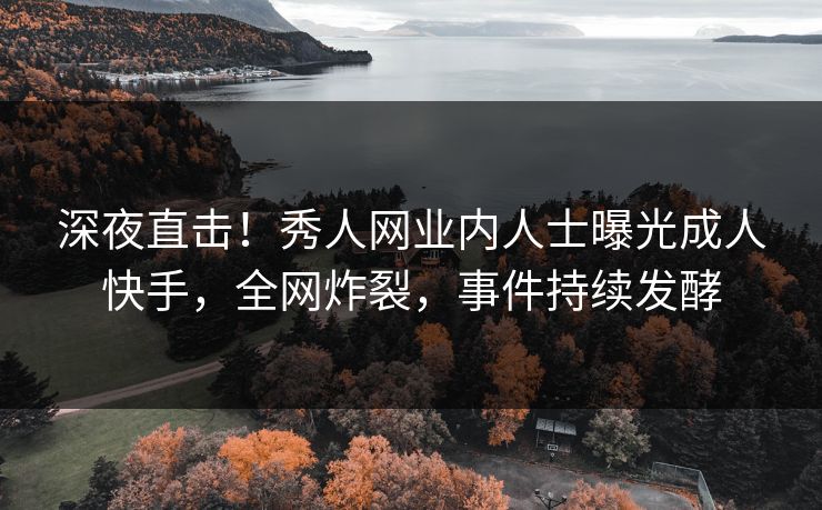 深夜直击！秀人网业内人士曝光成人快手，全网炸裂，事件持续发酵