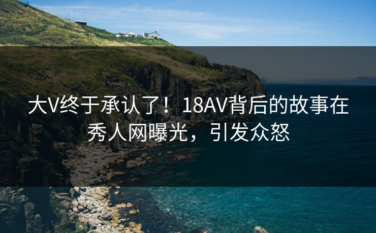 大V终于承认了！18AV背后的故事在秀人网曝光，引发众怒