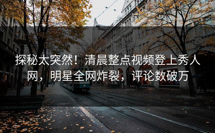 探秘太突然！清晨整点视频登上秀人网，明星全网炸裂，评论数破万