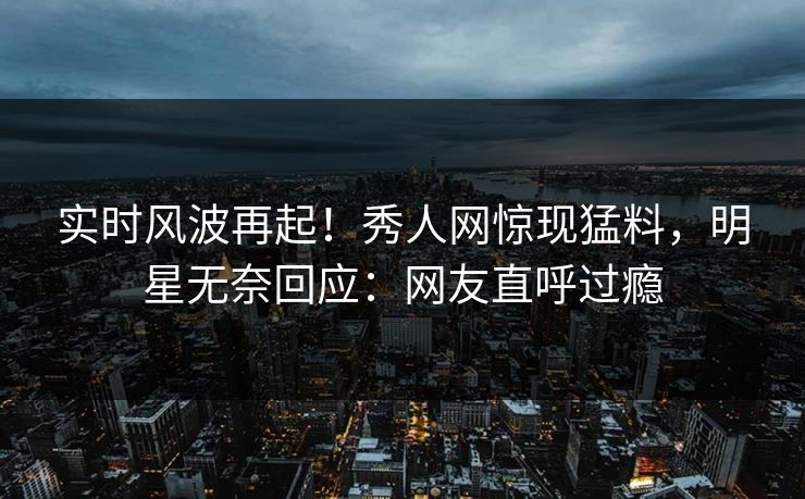 实时风波再起！秀人网惊现猛料，明星无奈回应：网友直呼过瘾