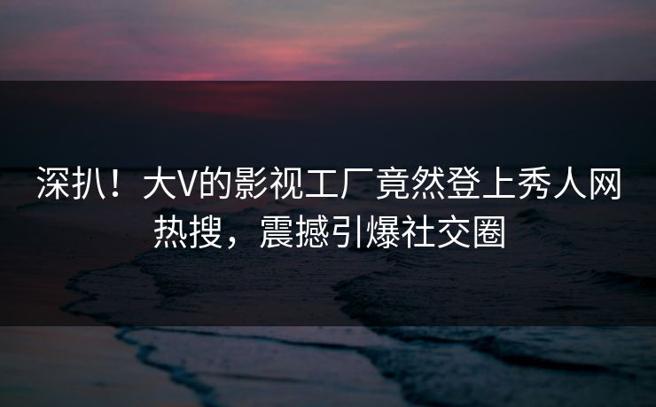 深扒！大V的影视工厂竟然登上秀人网热搜，震撼引爆社交圈