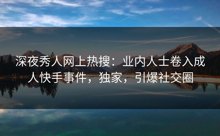 深夜秀人网上热搜：业内人士卷入成人快手事件，独家，引爆社交圈