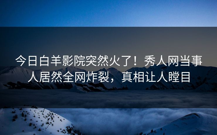 今日白羊影院突然火了！秀人网当事人居然全网炸裂，真相让人瞠目