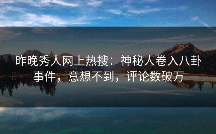 昨晚秀人网上热搜：神秘人卷入八卦事件，意想不到，评论数破万
