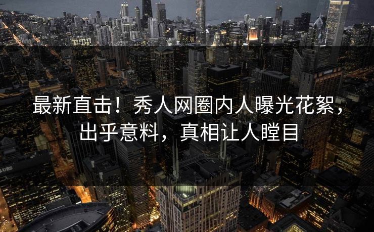 最新直击！秀人网圈内人曝光花絮，出乎意料，真相让人瞠目