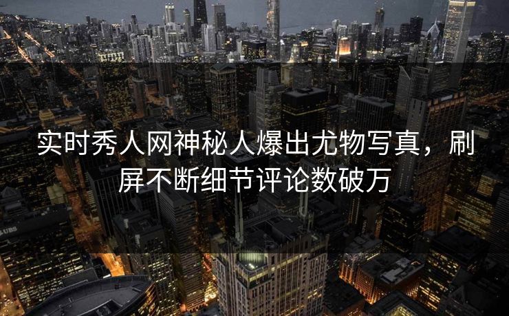 实时秀人网神秘人爆出尤物写真，刷屏不断细节评论数破万