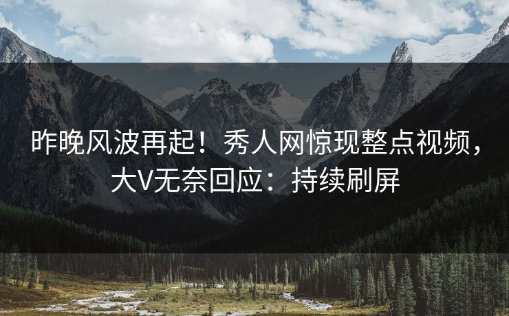 昨晚风波再起！秀人网惊现整点视频，大V无奈回应：持续刷屏