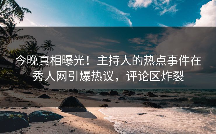 今晚真相曝光！主持人的热点事件在秀人网引爆热议，评论区炸裂