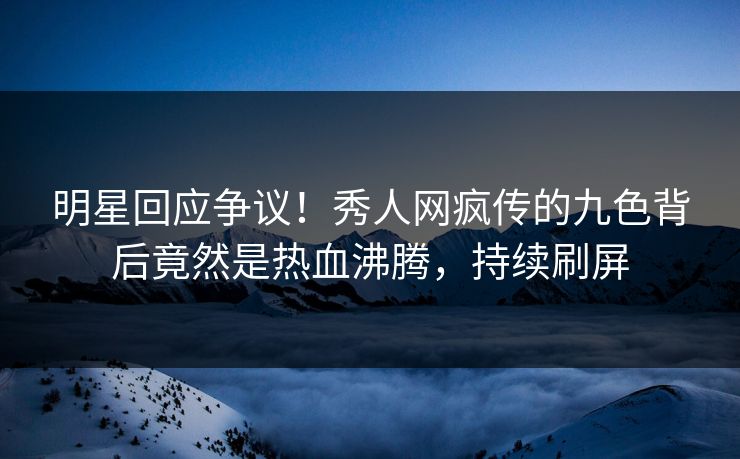 明星回应争议！秀人网疯传的九色背后竟然是热血沸腾，持续刷屏