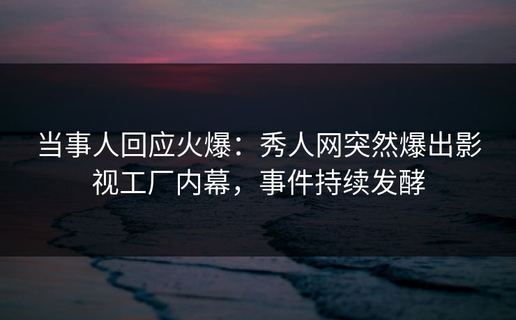当事人回应火爆：秀人网突然爆出影视工厂内幕，事件持续发酵