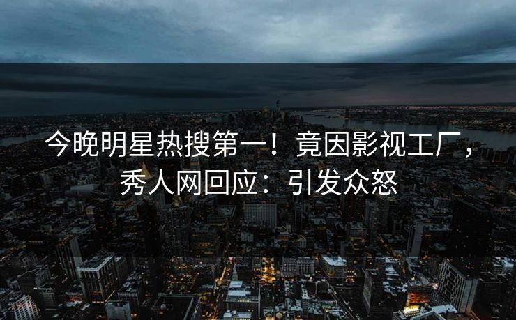今晚明星热搜第一！竟因影视工厂，秀人网回应：引发众怒