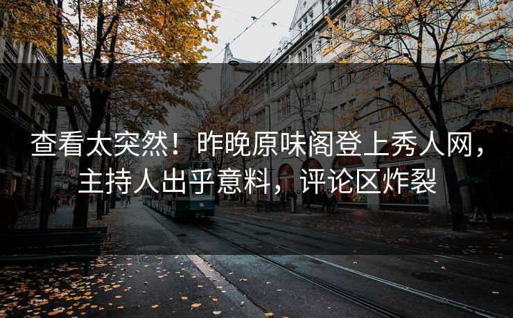 查看太突然！昨晚原味阁登上秀人网，主持人出乎意料，评论区炸裂