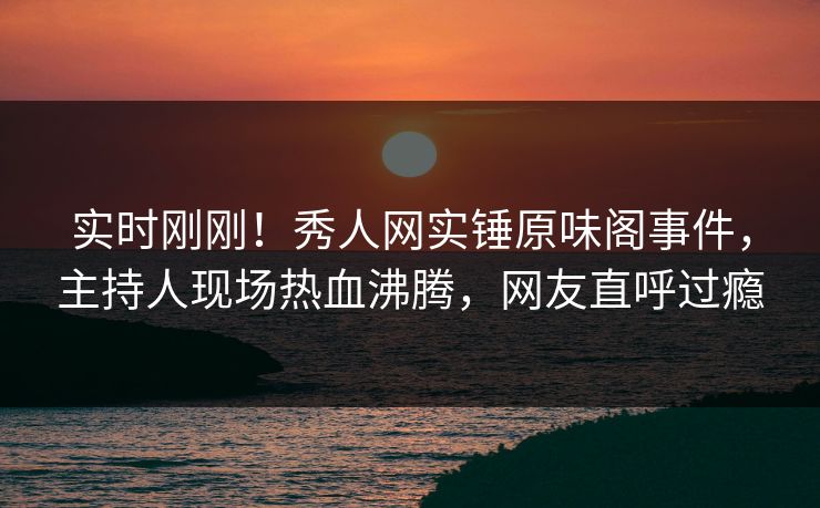 实时刚刚！秀人网实锤原味阁事件，主持人现场热血沸腾，网友直呼过瘾
