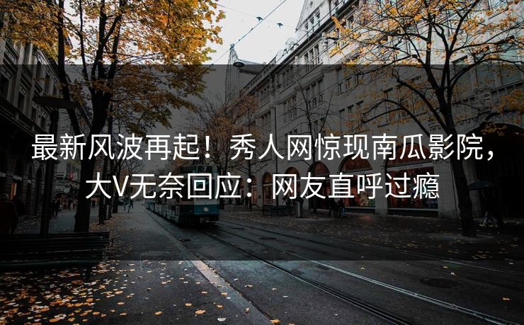 最新风波再起！秀人网惊现南瓜影院，大V无奈回应：网友直呼过瘾