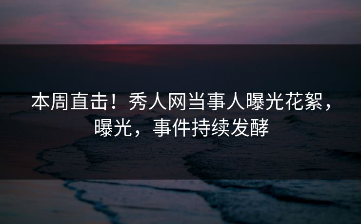 本周直击！秀人网当事人曝光花絮，曝光，事件持续发酵