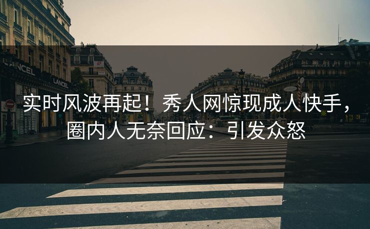 实时风波再起！秀人网惊现成人快手，圈内人无奈回应：引发众怒