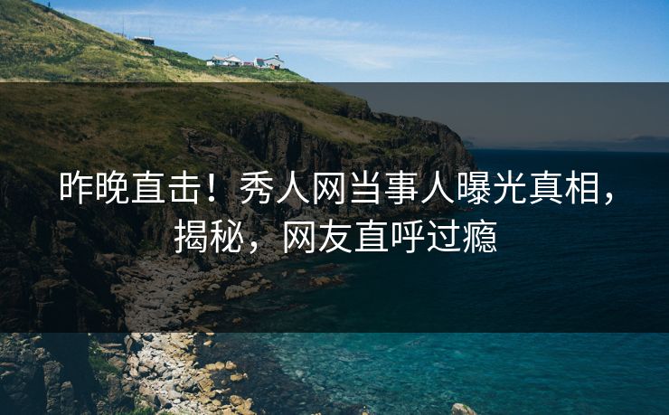 昨晚直击！秀人网当事人曝光真相，揭秘，网友直呼过瘾