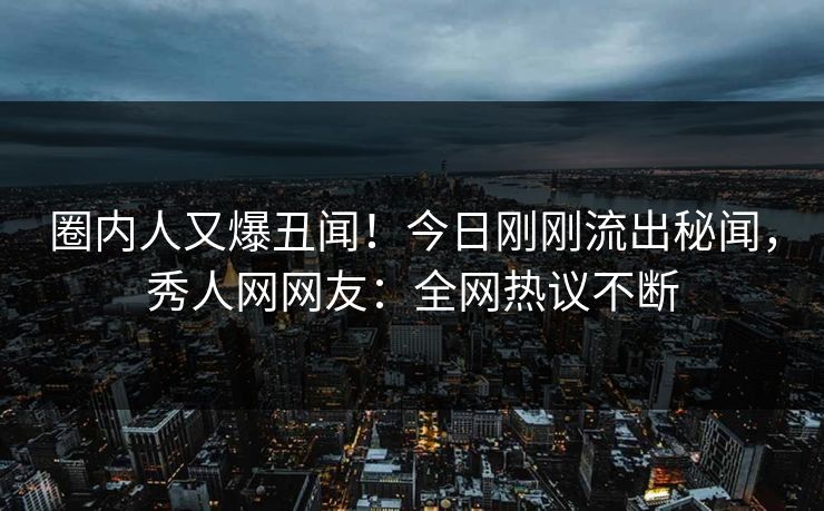 圈内人又爆丑闻！今日刚刚流出秘闻，秀人网网友：全网热议不断