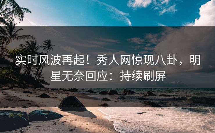 实时风波再起！秀人网惊现八卦，明星无奈回应：持续刷屏