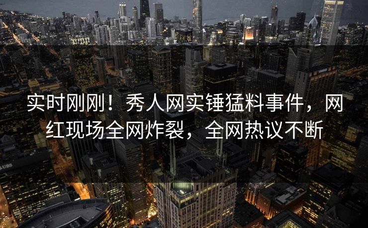 实时刚刚！秀人网实锤猛料事件，网红现场全网炸裂，全网热议不断