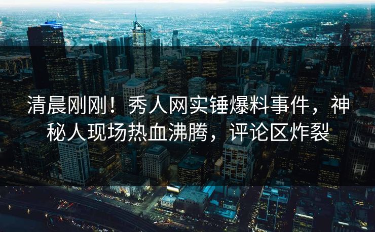 清晨刚刚！秀人网实锤爆料事件，神秘人现场热血沸腾，评论区炸裂