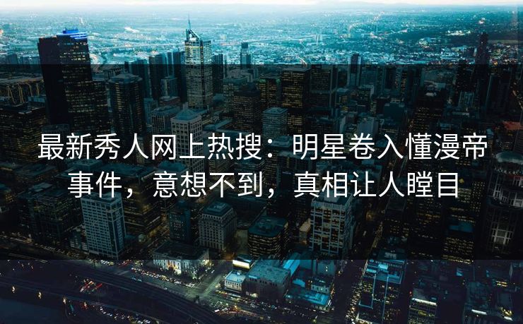 最新秀人网上热搜：明星卷入懂漫帝事件，意想不到，真相让人瞠目