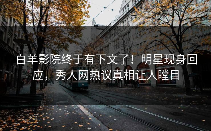 白羊影院终于有下文了！明星现身回应，秀人网热议真相让人瞠目