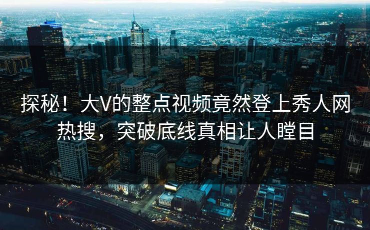 探秘！大V的整点视频竟然登上秀人网热搜，突破底线真相让人瞠目
