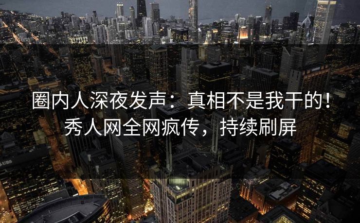 圈内人深夜发声：真相不是我干的！秀人网全网疯传，持续刷屏