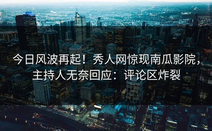 今日风波再起！秀人网惊现南瓜影院，主持人无奈回应：评论区炸裂