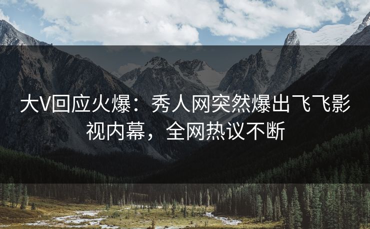 大V回应火爆：秀人网突然爆出飞飞影视内幕，全网热议不断