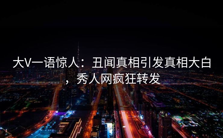 大V一语惊人：丑闻真相引发真相大白，秀人网疯狂转发