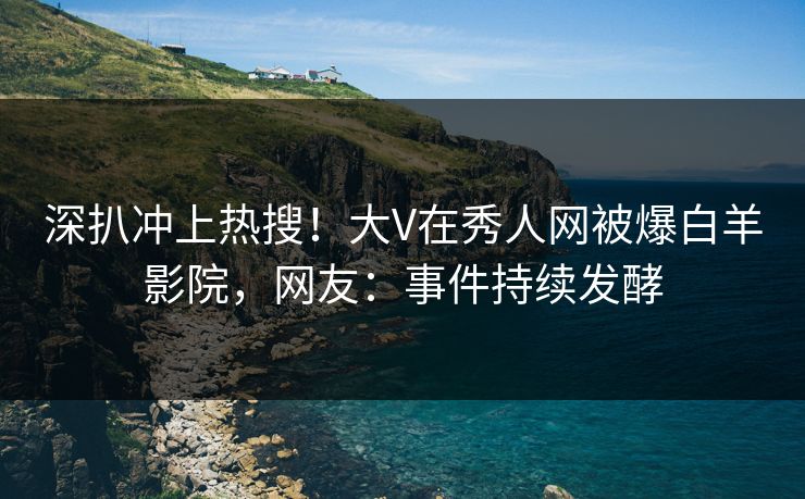 深扒冲上热搜！大V在秀人网被爆白羊影院，网友：事件持续发酵