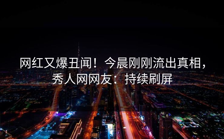 网红又爆丑闻！今晨刚刚流出真相，秀人网网友：持续刷屏